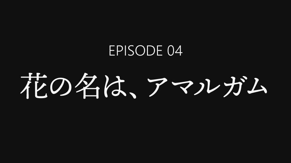 EPISODE 04「花の名は、アマルガム」